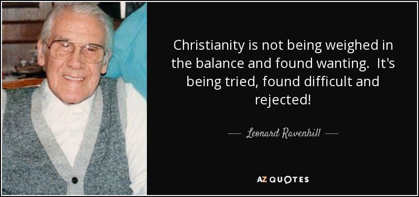 Christianity is not being weighed in the balance and found wanting. It's being tried, found difficult and rejected! - Leonard Ravenhill