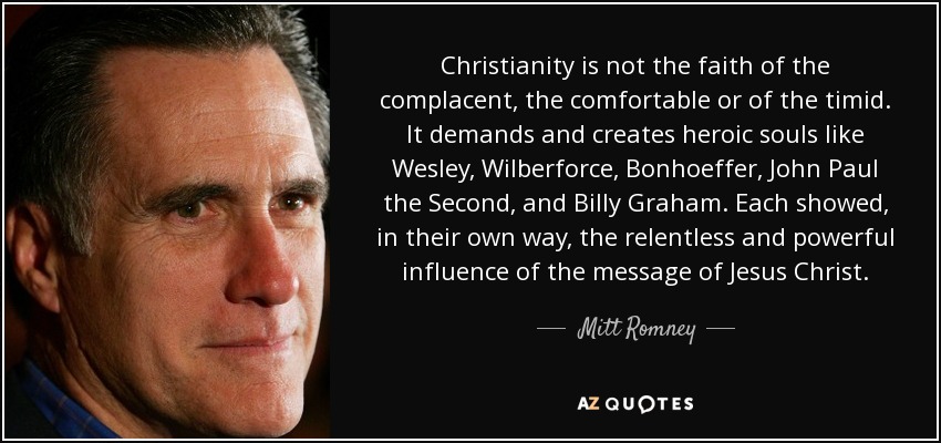 Christianity is not the faith of the complacent, the comfortable or of the timid. It demands and creates heroic souls like Wesley, Wilberforce, Bonhoeffer, John Paul the Second, and Billy Graham. Each showed, in their own way, the relentless and powerful influence of the message of Jesus Christ. - Mitt Romney