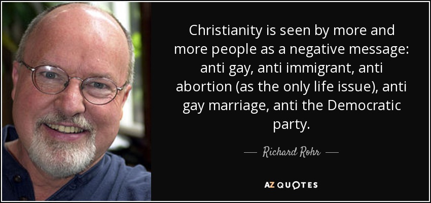 Christianity is seen by more and more people as a negative message: anti gay, anti immigrant, anti abortion (as the only life issue), anti gay marriage, anti the Democratic party. - Richard Rohr