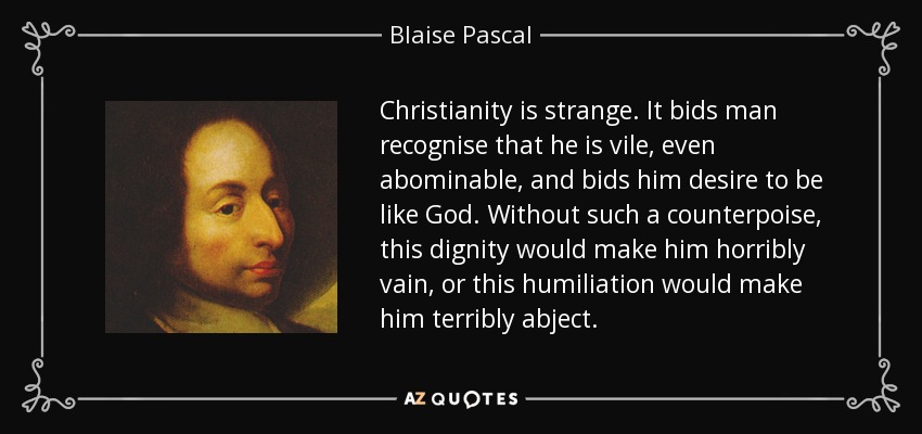 Christianity is strange. It bids man recognise that he is vile, even abominable, and bids him desire to be like God. Without such a counterpoise, this dignity would make him horribly vain, or this humiliation would make him terribly abject. - Blaise Pascal