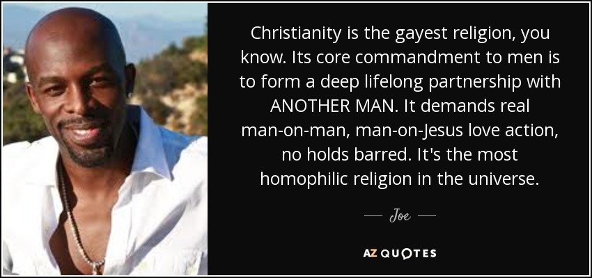 Christianity is the gayest religion, you know. Its core commandment to men is to form a deep lifelong partnership with ANOTHER MAN. It demands real man-on-man, man-on-Jesus love action, no holds barred. It's the most homophilic religion in the universe. - Joe
