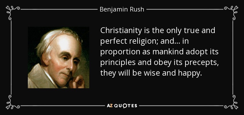 Christianity is the only true and perfect religion; and... in proportion as mankind adopt its principles and obey its precepts, they will be wise and happy. - Benjamin Rush