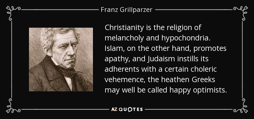 Christianity is the religion of melancholy and hypochondria. Islam, on the other hand, promotes apathy, and Judaism instills its adherents with a certain choleric vehemence, the heathen Greeks may well be called happy optimists. - Franz Grillparzer
