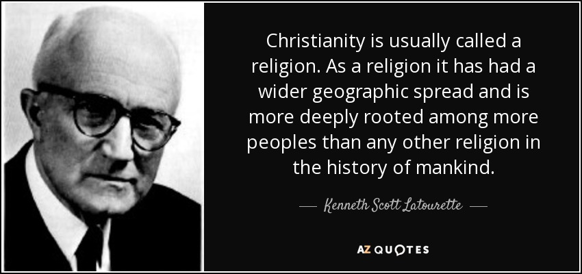 Christianity is usually called a religion. As a religion it has had a wider geographic spread and is more deeply rooted among more peoples than any other religion in the history of mankind. - Kenneth Scott Latourette