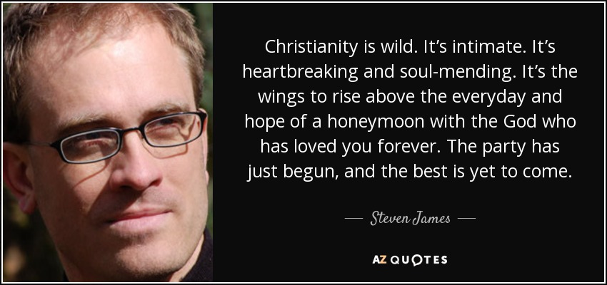Christianity is wild. It’s intimate. It’s heartbreaking and soul-mending. It’s the wings to rise above the everyday and hope of a honeymoon with the God who has loved you forever. The party has just begun, and the best is yet to come. - Steven James