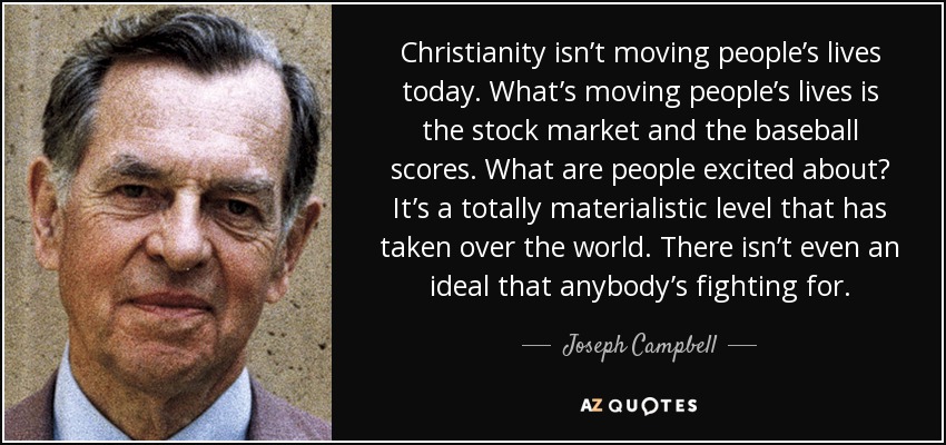 Christianity isn’t moving people’s lives today. What’s moving people’s lives is the stock market and the baseball scores. What are people excited about? It’s a totally materialistic level that has taken over the world. There isn’t even an ideal that anybody’s fighting for. - Joseph Campbell