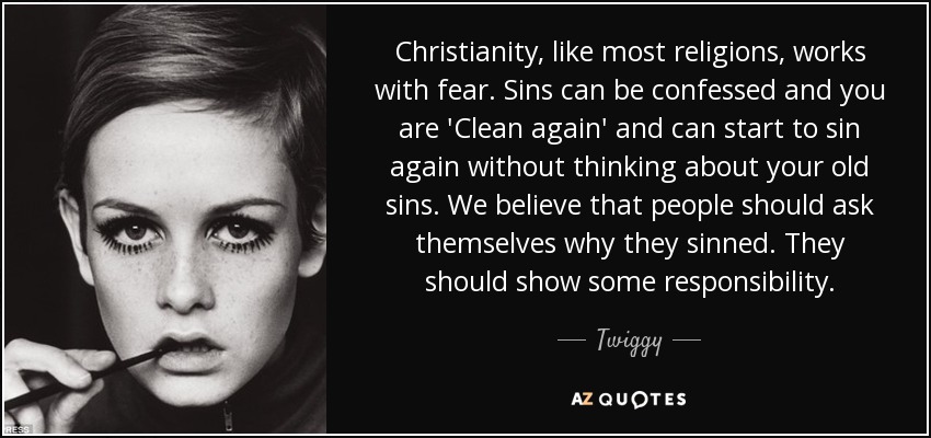 Christianity, like most religions, works with fear. Sins can be confessed and you are 'Clean again' and can start to sin again without thinking about your old sins. We believe that people should ask themselves why they sinned. They should show some responsibility. - Twiggy