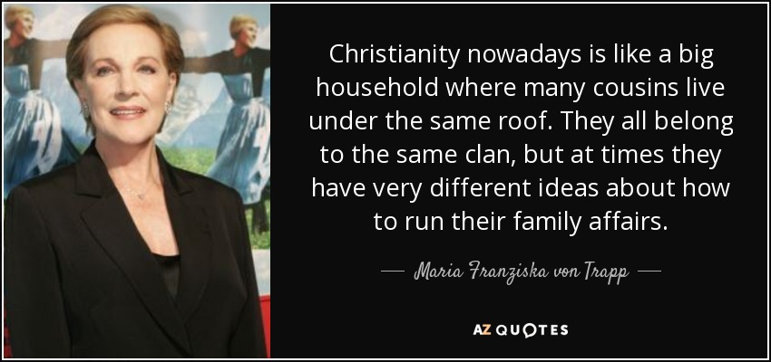 Christianity nowadays is like a big household where many cousins live under the same roof. They all belong to the same clan, but at times they have very different ideas about how to run their family affairs. - Maria Franziska von Trapp