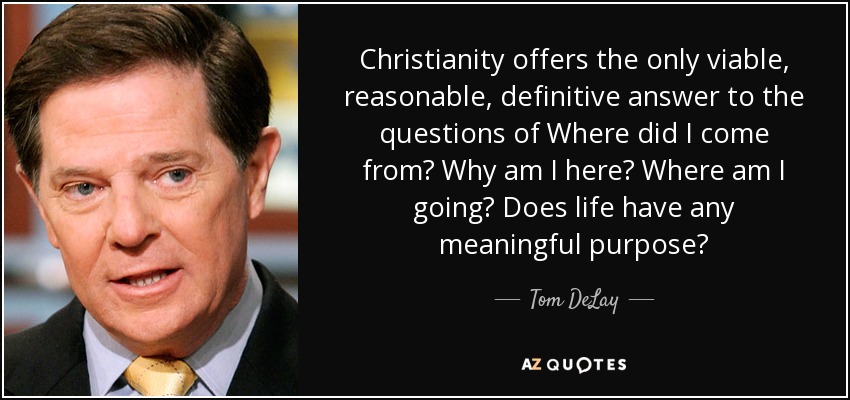 Christianity offers the only viable, reasonable, definitive answer to the questions of Where did I come from? Why am I here? Where am I going? Does life have any meaningful purpose? - Tom DeLay