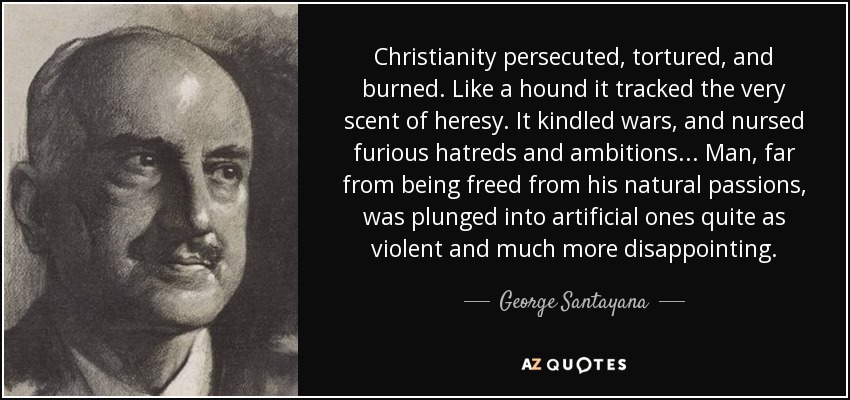 Christianity persecuted, tortured, and burned. Like a hound it tracked the very scent of heresy. It kindled wars, and nursed furious hatreds and ambitions... Man, far from being freed from his natural passions, was plunged into artificial ones quite as violent and much more disappointing. - George Santayana