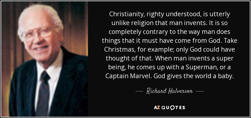 Christianity, righty understood, is utterly unlike religion that man invents. It is so completely contrary to the way man does things that it must have come from God. Take Christmas, for example; only God could have thought of that. When man invents a super being, he comes up with a Superman, or a Captain Marvel. God gives the world a baby. - Richard Halverson
