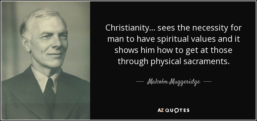 Christianity . . . sees the necessity for man to have spiritual values and it shows him how to get at those through physical sacraments. - Malcolm Muggeridge
