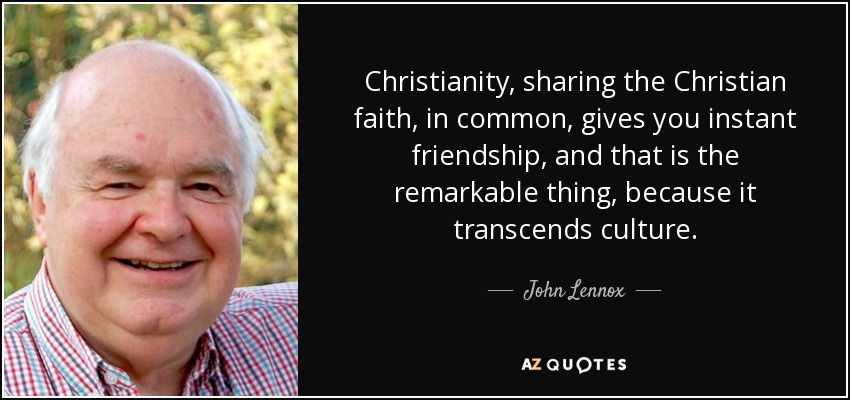 Christianity, sharing the Christian faith, in common, gives you instant friendship, and that is the remarkable thing, because it transcends culture. - John Lennox