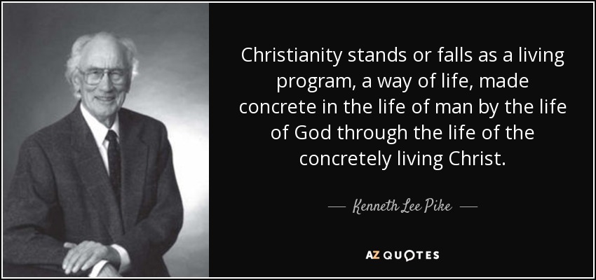 Christianity stands or falls as a living program, a way of life, made concrete in the life of man by the life of God through the life of the concretely living Christ. - Kenneth Lee Pike