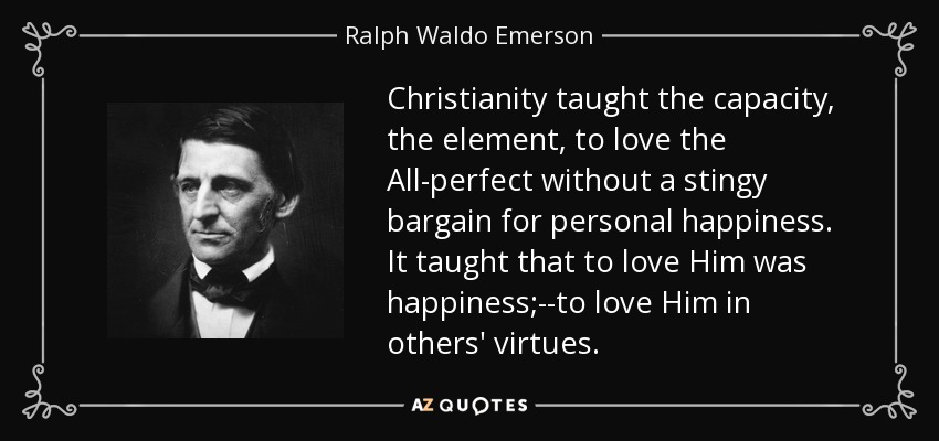 Christianity taught the capacity, the element, to love the All-perfect without a stingy bargain for personal happiness. It taught that to love Him was happiness;--to love Him in others' virtues. - Ralph Waldo Emerson
