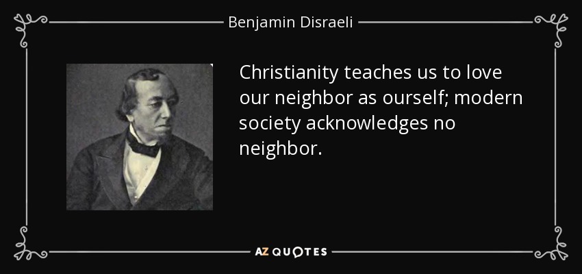 Christianity teaches us to love our neighbor as ourself; modern society acknowledges no neighbor. - Benjamin Disraeli