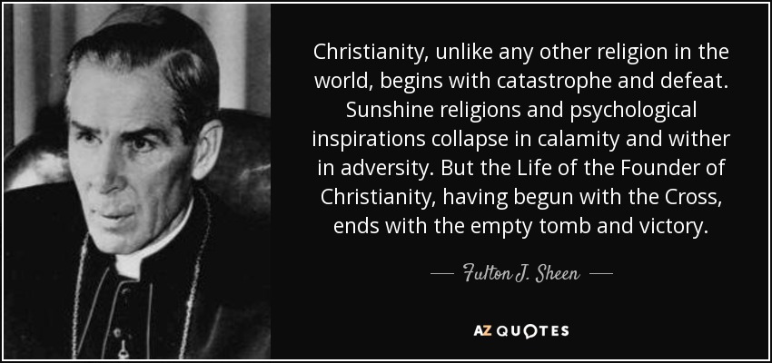 Christianity, unlike any other religion in the world, begins with catastrophe and defeat. Sunshine religions and psychological inspirations collapse in calamity and wither in adversity. But the Life of the Founder of Christianity, having begun with the Cross, ends with the empty tomb and victory. - Fulton J. Sheen