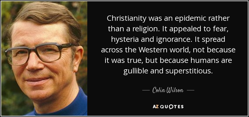 Christianity was an epidemic rather than a religion. It appealed to fear, hysteria and ignorance. It spread across the Western world, not because it was true, but because humans are gullible and superstitious. - Colin Wilson