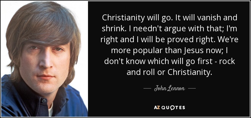 Christianity will go. It will vanish and shrink. I needn't argue with that; I'm right and I will be proved right. We're more popular than Jesus now; I don't know which will go first - rock and roll or Christianity. - John Lennon