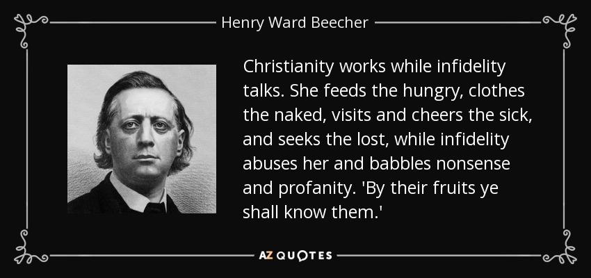 Christianity works while infidelity talks. She feeds the hungry, clothes the naked, visits and cheers the sick, and seeks the lost, while infidelity abuses her and babbles nonsense and profanity. 'By their fruits ye shall know them.' - Henry Ward Beecher