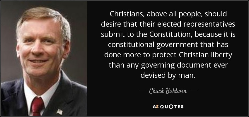 Christians, above all people, should desire that their elected representatives submit to the Constitution, because it is constitutional government that has done more to protect Christian liberty than any governing document ever devised by man. - Chuck Baldwin