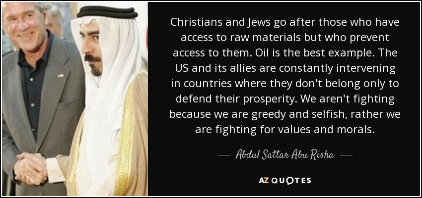 Christians and Jews go after those who have access to raw materials but who prevent access to them. Oil is the best example. The US and its allies are constantly intervening in countries where they don't belong only to defend their prosperity. We aren't fighting because we are greedy and selfish, rather we are fighting for values and morals. - Abdul Sattar Abu Risha