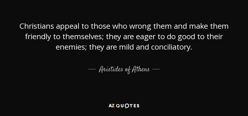 Christians appeal to those who wrong them and make them friendly to themselves; they are eager to do good to their enemies; they are mild and conciliatory. - Aristides of Athens