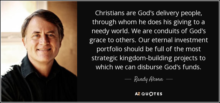 Christians are God's delivery people, through whom he does his giving to a needy world. We are conduits of God's grace to others. Our eternal investment portfolio should be full of the most strategic kingdom-building projects to which we can disburse God's funds. - Randy Alcorn