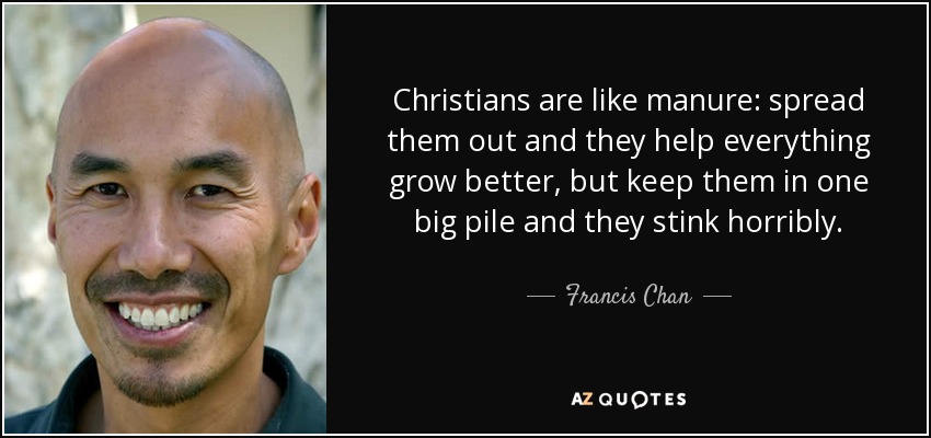 Christians are like manure: spread them out and they help everything grow better, but keep them in one big pile and they stink horribly. - Francis Chan