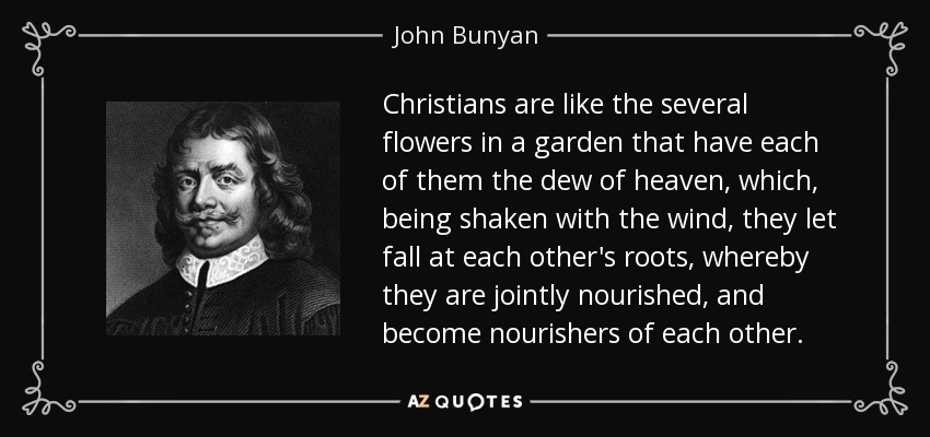 Christians are like the several flowers in a garden that have each of them the dew of heaven, which, being shaken with the wind, they let fall at each other's roots, whereby they are jointly nourished, and become nourishers of each other. - John Bunyan
