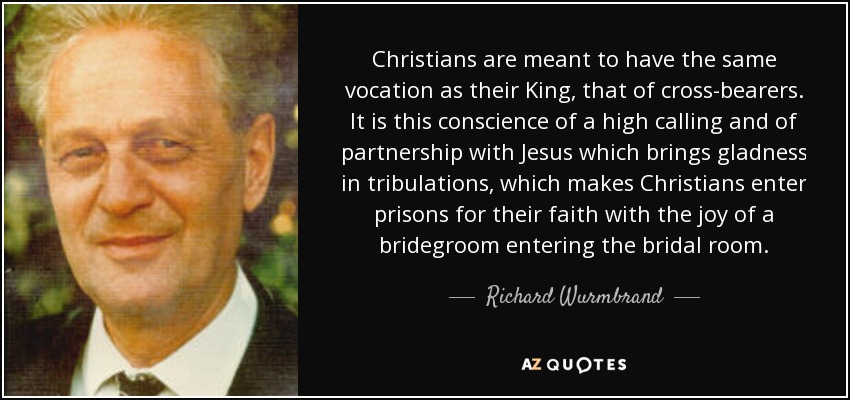 Christians are meant to have the same vocation as their King, that of cross-bearers. It is this conscience of a high calling and of partnership with Jesus which brings gladness in tribulations, which makes Christians enter prisons for their faith with the joy of a bridegroom entering the bridal room. - Richard Wurmbrand