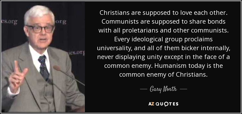 Christians are supposed to love each other. Communists are supposed to share bonds with all proletarians and other communists. Every ideological group proclaims universality, and all of them bicker internally, never displaying unity except in the face of a common enemy. Humanism today is the common enemy of Christians. - Gary North