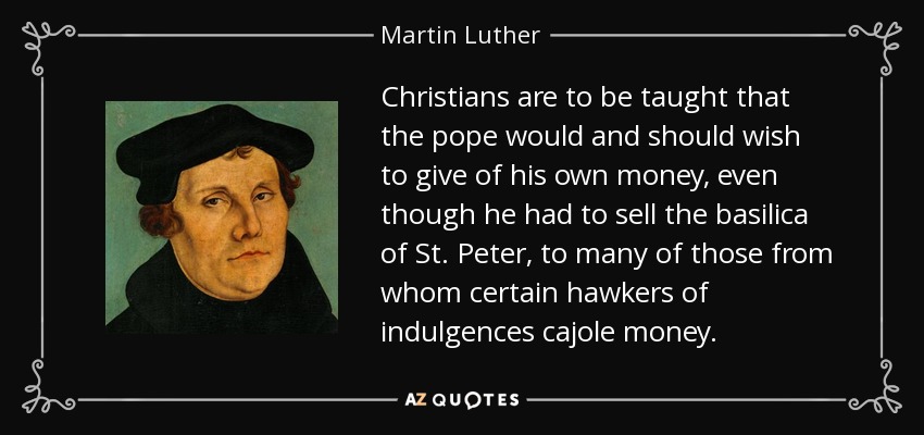 Christians are to be taught that the pope would and should wish to give of his own money, even though he had to sell the basilica of St. Peter, to many of those from whom certain hawkers of indulgences cajole money. - Martin Luther