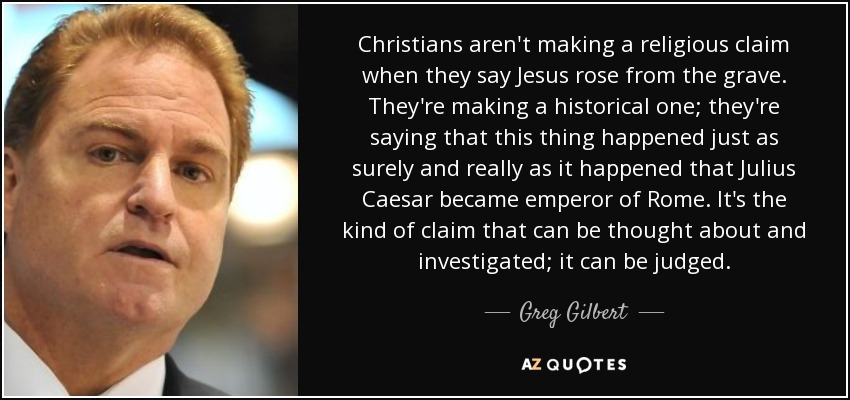 Christians aren't making a religious claim when they say Jesus rose from the grave. They're making a historical one; they're saying that this thing happened just as surely and really as it happened that Julius Caesar became emperor of Rome. It's the kind of claim that can be thought about and investigated; it can be judged. - Greg Gilbert