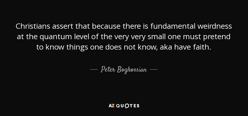Christians assert that because there is fundamental weirdness at the quantum level of the very very small one must pretend to know things one does not know, aka have faith. - Peter Boghossian