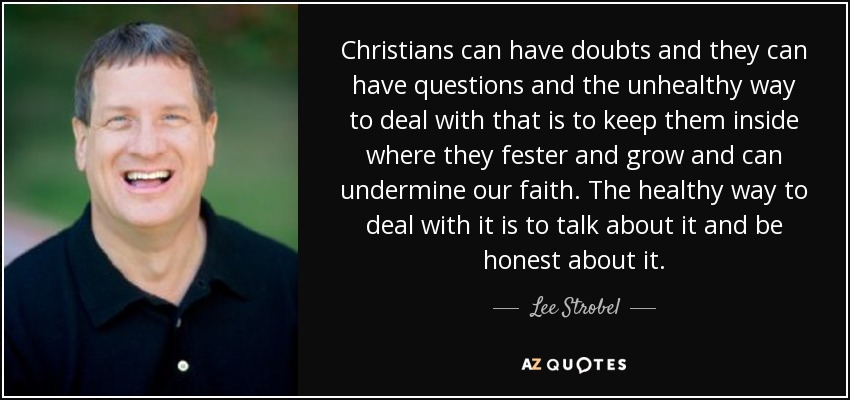 Christians can have doubts and they can have questions and the unhealthy way to deal with that is to keep them inside where they fester and grow and can undermine our faith. The healthy way to deal with it is to talk about it and be honest about it. - Lee Strobel