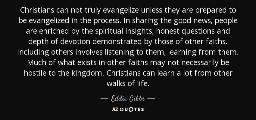 Christians can not truly evangelize unless they are prepared to be evangelized in the process. In sharing the good news, people are enriched by the spiritual insights, honest questions and depth of devotion demonstrated by those of other faiths. Including others involves listening to them, learning from them. Much of what exists in other faiths may not necessarily be hostile to the kingdom. Christians can learn a lot from other walks of life. - Eddie Gibbs