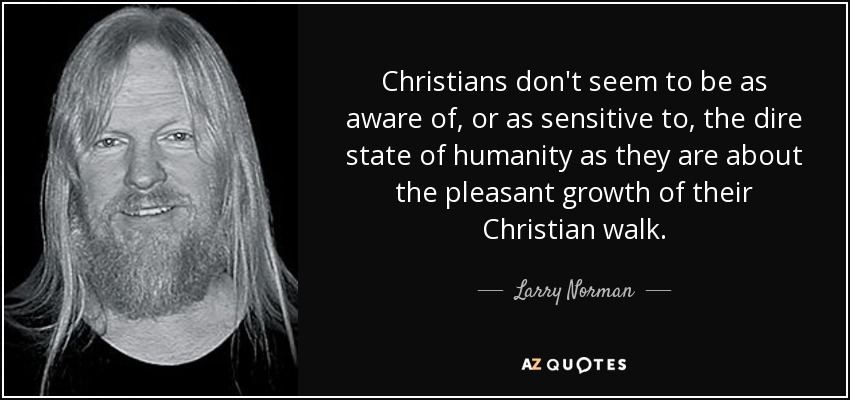 Christians don't seem to be as aware of, or as sensitive to, the dire state of humanity as they are about the pleasant growth of their Christian walk. - Larry Norman