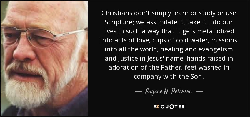 Christians don't simply learn or study or use Scripture; we assimilate it, take it into our lives in such a way that it gets metabolized into acts of love, cups of cold water, missions into all the world, healing and evangelism and justice in Jesus' name, hands raised in adoration of the Father, feet washed in company with the Son. - Eugene H. Peterson