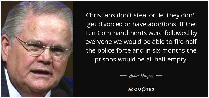 Christians don't steal or lie, they don't get divorced or have abortions. If the Ten Commandments were followed by everyone we would be able to fire half the police force and in six months the prisons would be all half empty. - John Hagee