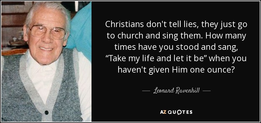 Christians don't tell lies, they just go to church and sing them. How many times have you stood and sang, “Take my life and let it be” when you haven't given Him one ounce? - Leonard Ravenhill
