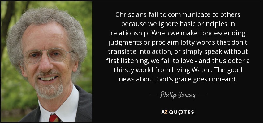 Christians fail to communicate to others because we ignore basic principles in relationship. When we make condescending judgments or proclaim lofty words that don't translate into action, or simply speak without first listening, we fail to love - and thus deter a thirsty world from Living Water. The good news about God's grace goes unheard. - Philip Yancey