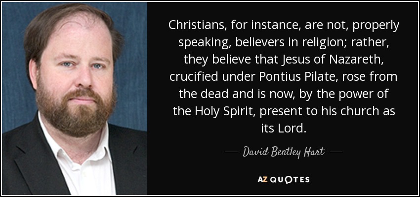 Christians, for instance, are not, properly speaking, believers in religion; rather, they believe that Jesus of Nazareth, crucified under Pontius Pilate, rose from the dead and is now, by the power of the Holy Spirit, present to his church as its Lord. - David Bentley Hart