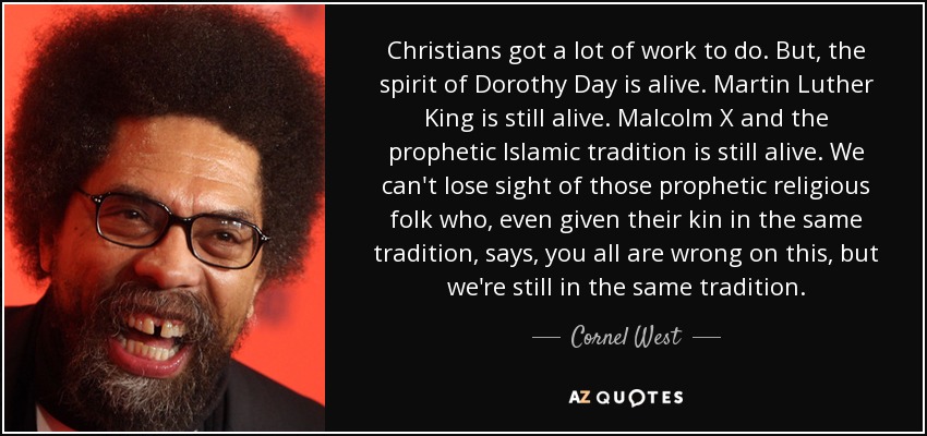Christians got a lot of work to do. But, the spirit of Dorothy Day is alive. Martin Luther King is still alive. Malcolm X and the prophetic Islamic tradition is still alive. We can't lose sight of those prophetic religious folk who, even given their kin in the same tradition, says, you all are wrong on this, but we're still in the same tradition. - Cornel West
