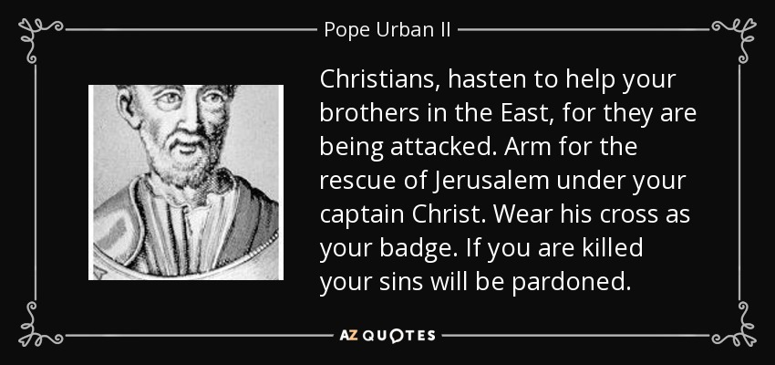 Christians, hasten to help your brothers in the East, for they are being attacked. Arm for the rescue of Jerusalem under your captain Christ. Wear his cross as your badge. If you are killed your sins will be pardoned. - Pope Urban II