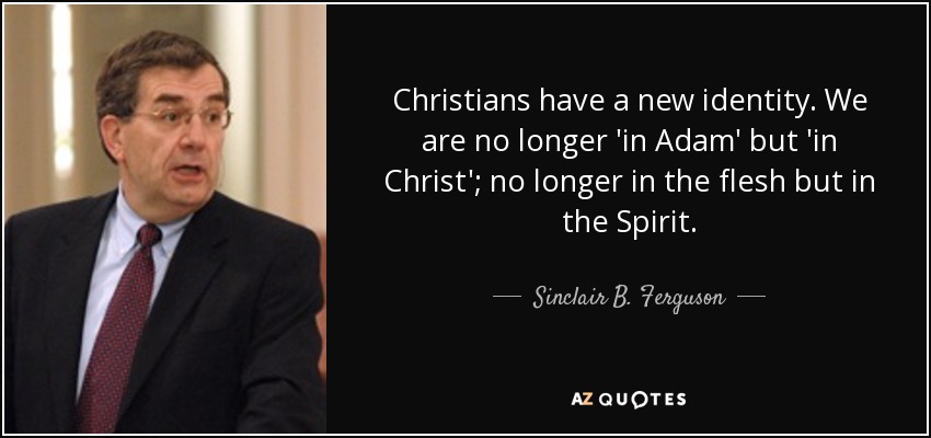 Christians have a new identity. We are no longer 'in Adam' but 'in Christ'; no longer in the flesh but in the Spirit. - Sinclair B. Ferguson