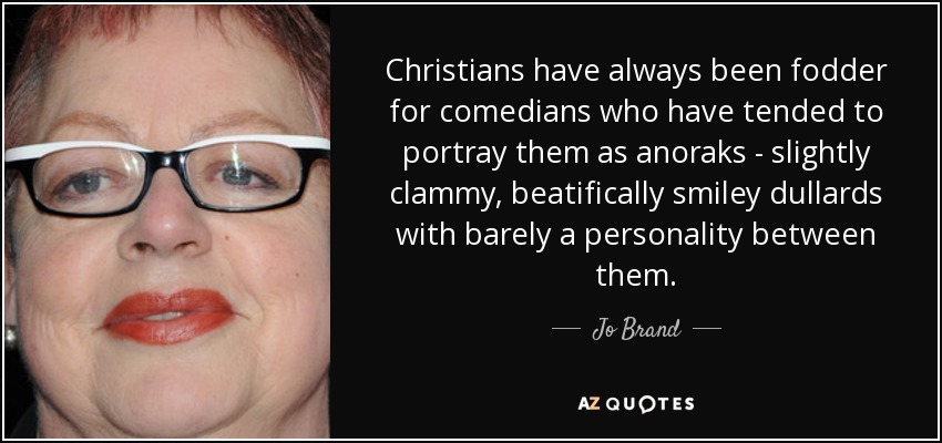 Christians have always been fodder for comedians who have tended to portray them as anoraks - slightly clammy, beatifically smiley dullards with barely a personality between them. - Jo Brand
