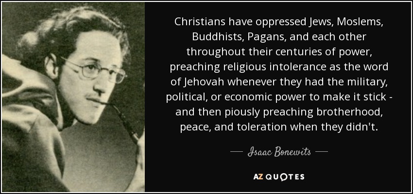 Christians have oppressed Jews, Moslems, Buddhists, Pagans, and each other throughout their centuries of power, preaching religious intolerance as the word of Jehovah whenever they had the military, political, or economic power to make it stick - and then piously preaching brotherhood, peace, and toleration when they didn't. - Isaac Bonewits