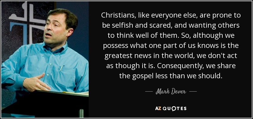 Christians, like everyone else, are prone to be selfish and scared, and wanting others to think well of them. So, although we possess what one part of us knows is the greatest news in the world, we don't act as though it is. Consequently, we share the gospel less than we should. - Mark Dever