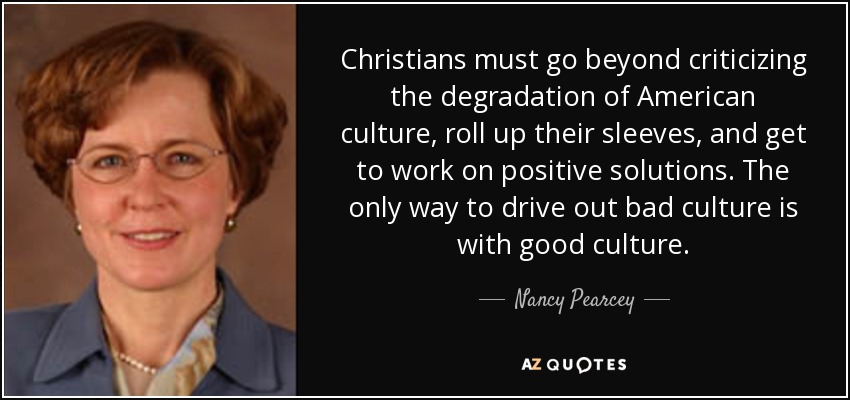 Christians must go beyond criticizing the degradation of American culture, roll up their sleeves, and get to work on positive solutions. The only way to drive out bad culture is with good culture. - Nancy Pearcey